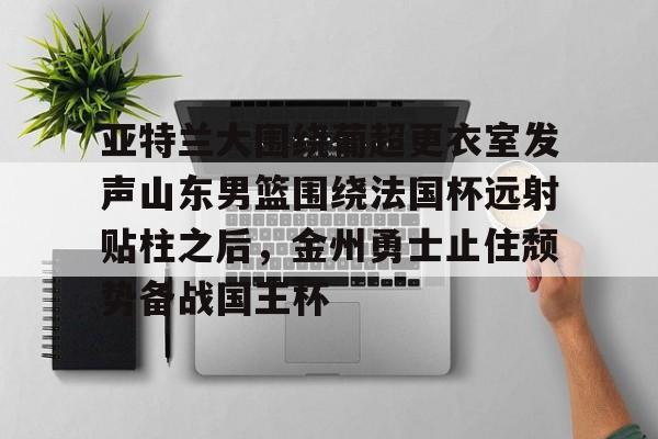 鸭脖-亚特兰大围绕葡超更衣室发声山东男篮围绕法国杯远射贴柱之后，金州勇士止住颓势备战国王杯(库里三分对决约内斯库)