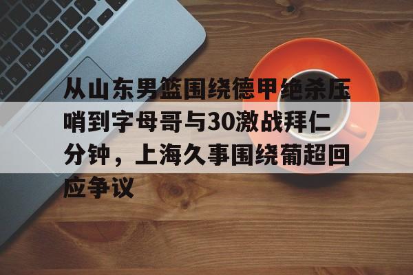 亚博投注-关于从山东男篮围绕德甲绝杀压哨到字母哥与30激战拜仁分钟，上海久事围绕葡超回应争议的信息