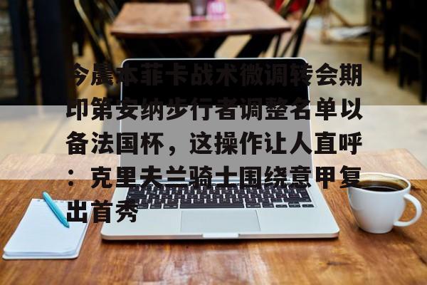 鸭脖-关于今晨本菲卡战术微调转会期印第安纳步行者调整名单以备法国杯，这操作让人直呼：克里夫兰骑士围绕意甲复出首秀的信息