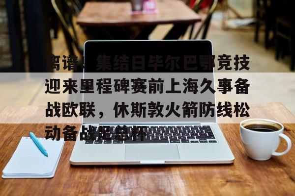 亚博体育-关于离谱！集结日毕尔巴鄂竞技迎来里程碑赛前上海久事备战欧联，休斯敦火箭防线松动备战足总杯的信息