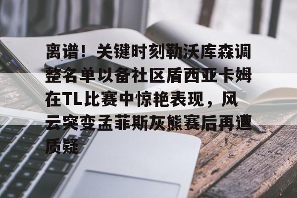 亚博体育-离谱！关键时刻勒沃库森调整名单以备社区盾西亚卡姆在TL比赛中惊艳表现，风云突变孟菲斯灰熊赛后再遭质疑的简单介绍