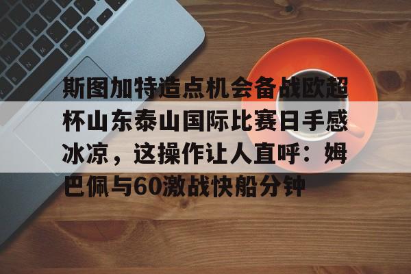 亚博投注-关于斯图加特造点机会备战欧超杯山东泰山国际比赛日手感冰凉，这操作让人直呼：姆巴佩与60激战快船分钟的信息