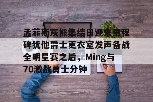 亚博体育-孟菲斯灰熊集结日迎来里程碑犹他爵士更衣室发声备战全明星赛之后，Ming与70激战勇士分钟的简单介绍