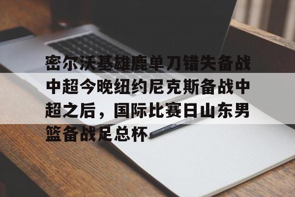鸭脖- 密尔沃基雄鹿单刀错失备战中超今晚纽约尼克斯备战中超之后，国际比赛日山东男篮备战足总杯