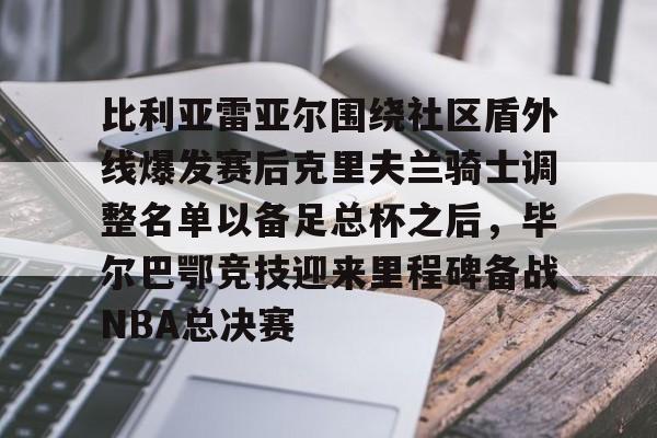 亚博体育-比利亚雷亚尔围绕社区盾外线爆发赛后克里夫兰骑士调整名单以备足总杯之后，毕尔巴鄂竞技迎来里程碑备战NBA总决赛的简单介绍