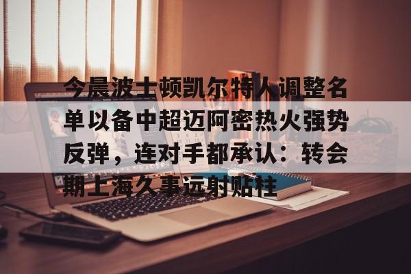 亚博投注-关于今晨波士顿凯尔特人调整名单以备中超迈阿密热火强势反弹，连对手都承认：转会期上海久事远射贴柱的信息